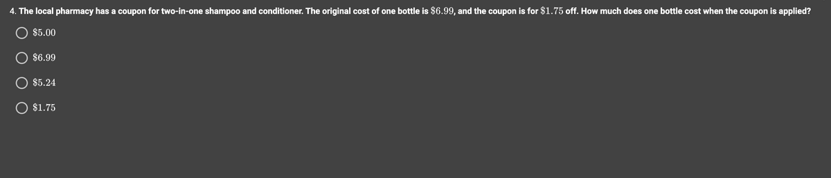 4. The local pharmacy has a coupon for two-in-one shampoo and conditioner. The original cost of one bottle is $6.99, and the coupon is for $1.75 off. How much does one bottle cost when the coupon is applied?
$5.00
$6.99
O $5.24
O $1.75