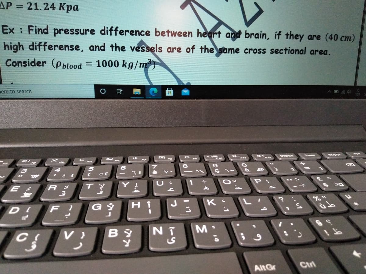 AP = 21.24 Kpa
%3D
Ex : Find pressure difference between heart and brain, if they are (40 cm)
high differense, and the vessels are of the same cross sectional area.
Consider (Pblood
1000 kg/m)
nere to search
※一
F11
***F
Inser
てI
P: ..>
了
主
R
%%"
H.
K L
i.
D F!
コ
NT
M
AltGr
Ctri
10
