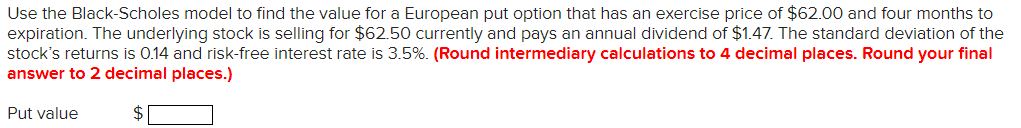 Use the Black-Scholes model to find the value for a European put option that has an exercise price of $62.00 and four months to
expiration. The underlying stock is selling for $62.50 currently and pays an annual dividend of $1.47. The standard deviation of the
stock's returns is 0.14 and risk-free interest rate is 3.5%. (Round intermediary calculations to 4 decimal places. Round your final
answer to 2 decimal places.)
$
Put value