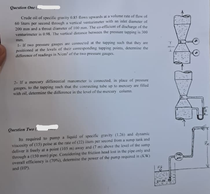 Question One
Crude oil of specific gravity 0.85 flows upwards at a volume rate of flow of
60 liters per second through a vertical venturimeter with an inlet diameter of
200 mm and a throat diameter of 100 mm. The co-efficient of discharge of the
venturimeter is 0.98. The vertical distance between the pressure tapping is 300
mm.
1- If two pressure gauges are connected at the tapping such that they are
positioned at the levels of their corresponding tapping points, determine the
difference of readings in N/cm² of the two pressure gauges.
2- If a mercury differential manometer is connected, in place of pressure
gauges, to the tapping such that the connecting tube up to mercury are filled
with oil, determine the difference in the level of the mercury column.
Question Two (
Its required to pump a liquid of specific gravity (1.26) and dynamic
viscosity of (15) poise at the rate of (22) iiters per second from a sump tank and
deliver it freely at a point (105 m) away and (7 m) above the level of the sump
through a (150 mm) pipe. Considering the friction head lost in the pipe only and
overall efficiency is (70%), determine the power of the pump required in (KW)
and (HP).
FS
어
S
F