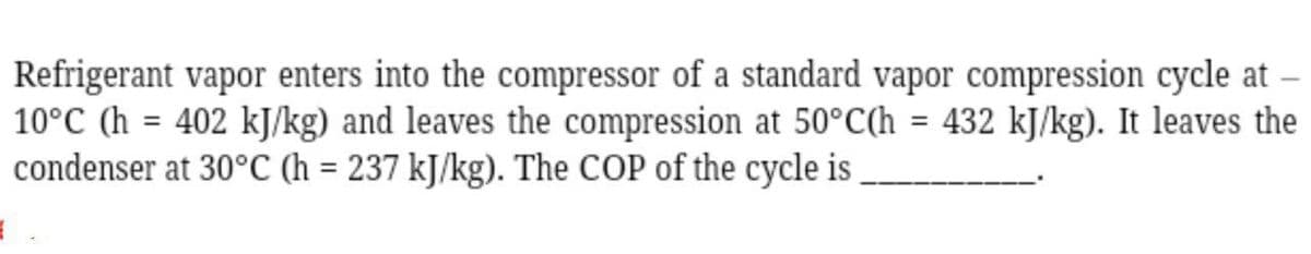 Refrigerant vapor enters into the compressor of a standard vapor compression cycle at
10°C (h= 402 kJ/kg) and leaves the compression at 50°C(h = 432 kJ/kg). It leaves the
condenser at 30°C (h= 237 kJ/kg). The COP of the cycle is