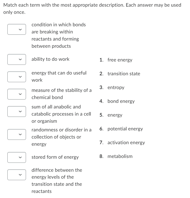 Match each term with the most appropriate description. Each answer may be used
only once.
DO DO
condition in which bonds
are breaking within
reactants and forming
between products
ability to do work
energy that can do useful
work
measure of the stability of a
chemical bond
sum of all anabolic and
catabolic processes in a cell
or organism
randomness or disorder in a
collection of objects or
energy
stored form of energy
difference between the
energy levels of the
transition state and the
reactants
1. free energy
2. transition state
3. entropy
4. bond energy
5. energy
6. potential energy
7. activation energy
8. metabolism