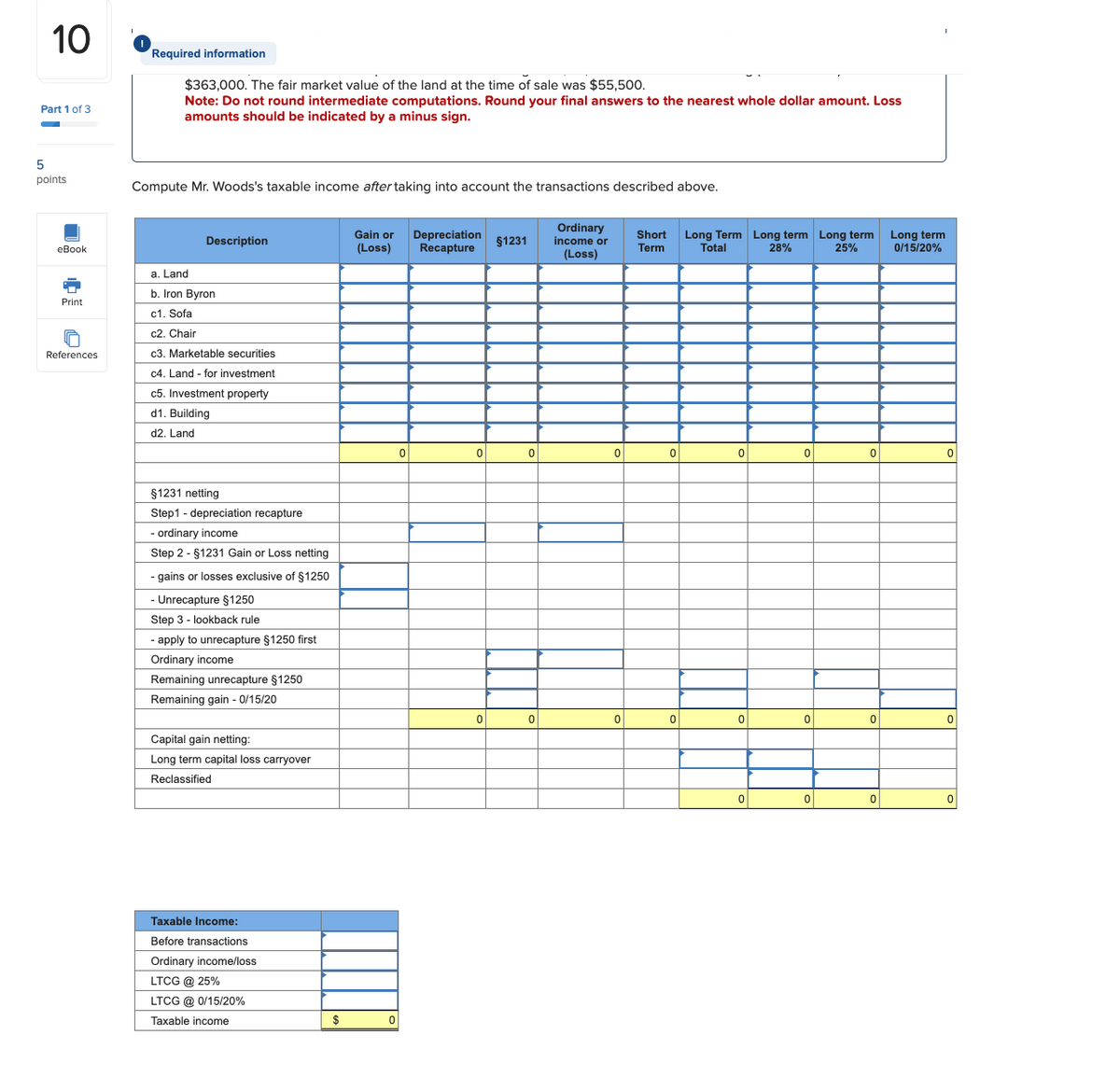10
Part 1 of 3
Required information
$363,000. The fair market value of the land at the time of sale was $55,500.
Note: Do not round intermediate computations. Round your final answers to the nearest whole dollar amount. Loss
amounts should be indicated by a minus sign.
5
points
Compute Mr. Woods's taxable income after taking into account the transactions described above.
Description
eBook
a. Land
b. Iron Byron
Print
Gain or
(Loss)
Depreciation
Recapture
§1231
Ordinary
income or
(Loss)
Short
Term
Long Term Long term Long term
Total
28%
25%
Long term
0/15/20%
References
c1. Sofa
c2. Chair
c3. Marketable securities
c4. Land - for investment
c5. Investment property
d1. Building
d2. Land
§1231 netting
Step1 depreciation recapture
- ordinary income
Step 2 - §1231 Gain or Loss netting
- gains or losses exclusive of $1250
- Unrecapture $1250
Step 3 lookback rule
-apply to unrecapture $1250 first
Ordinary income
Remaining unrecapture $1250
Remaining gain - 0/15/20
Capital gain netting:
Long term capital loss carryover
Reclassified
Taxable Income:
Before transactions
Ordinary income/loss
LTCG @ 25%
LTCG @ 0/15/20%
Taxable income
$
0
0
0
0
0
0
0
0
0
0
0
0
0
0
0
0
0
0
0