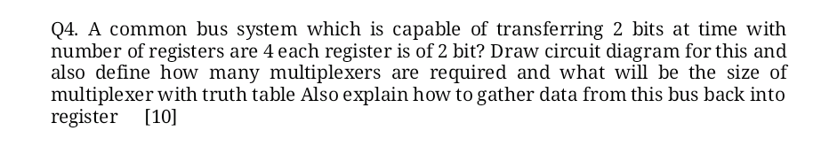 Q4. A common bus system which is capable of transferring 2 bits at time with
number of registers are 4 each register is of 2 bit? Draw circuit diagram for this and
also define how many multiplexers are required and what will be the size of
multiplexer with truth table Also explain how to gather data from this bus back into
register [10]
