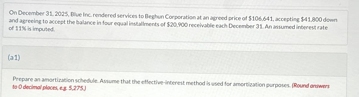 On December 31, 2025, Blue Inc. rendered services to Beghun Corporation at an agreed price of $106,641, accepting $41,800 down
and agreeing to accept the balance in four equal installments of $20,900 receivable each December 31. An assumed interest rate
of 11% is imputed.
(a1)
Prepare an amortization schedule. Assume that the effective-interest method is used for amortization purposes. (Round answers
to O decimal places, e.g. 5,275.)