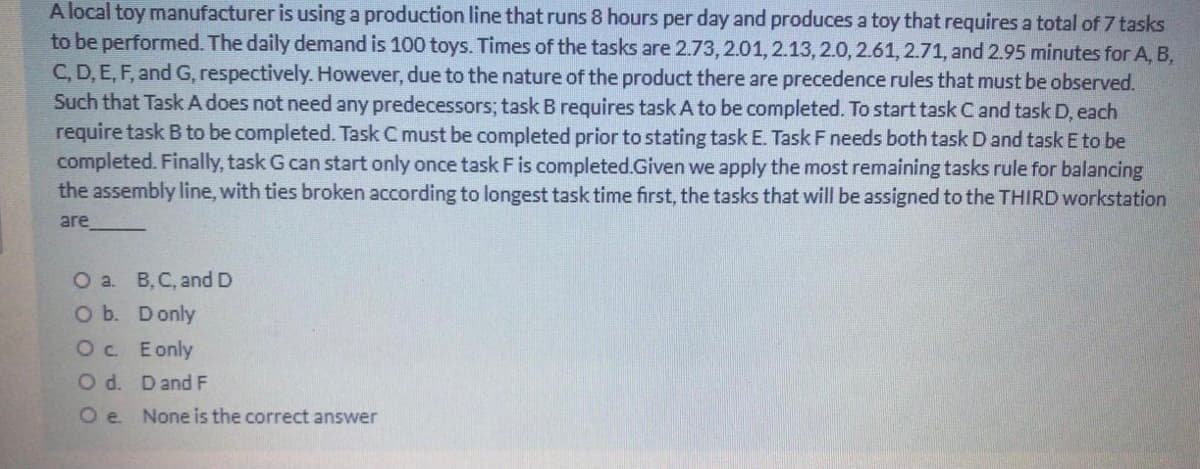 A local toy manufacturer is using a production line that runs 8 hours per day and produces a toy that requires a total of 7 tasks
to be performed. The daily demand is 100 toys. Times of the tasks are 2.73, 2.01,2.13, 2.0, 2.61, 2.71, and 2.95 minutes for A, B,
C, D, E, F, and G, respectively. However, due to the nature of the product there are precedence rules that must be observed.
Such that Task A does not need any predecessors; task B requires task A to be completed. To start task Cand task D, each
require task B to be completed. Task C must be completed prior to stating task E. Task F needs both task Dand task E to be
completed. Finally, task G can start only once task Fis completed.Given we apply the most remaining tasks rule for balancing
the assembly line, with ties broken according to longest task time first, the tasks that will be assigned to the THIRD workstation
are
О a. В. С, and D
O b. Donly
Oc. Eonly
O d. Dand F
O e. None is the correct answer
