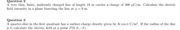 Question 2
A very thin, finite, uniformly charged line of length 18 m carries a charge of 300 µC/m. Calculate the electric
field intensity in a plane bisecting the line at p= 9 m.
Question 3
A quarter-disc in the first quadrant has a surface charge density given by K cos o C/m2. If the radius of the dise
is b, calculate the electric field at a point P(0,0, -h).
