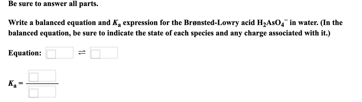 Be sure to answer all parts.
Write a balanced equation and Ka expression for the Brønsted-Lowry acid H₂AsO4 in water. (In the
balanced equation, be sure to indicate the state of each species and any charge associated with it.)
Equation:
=
Ka
=