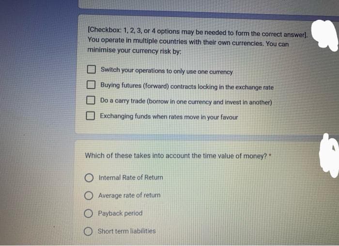 [Checkbox: 1, 2, 3, or 4 options may be needed to form the correct answer].
You operate in multiple countries with their own currencies. You can
minimise your currency risk by:
Switch your operations to only use one currency
Buying futures (forward) contracts locking in the exchange rate
Do a carry trade (borrow in one currency and invest in another)
Exchanging funds when rates move in your favour
Which of these takes into account the time value of money?"
Internal Rate of Return
O Average rate of return
Payback period
Short term liabilities