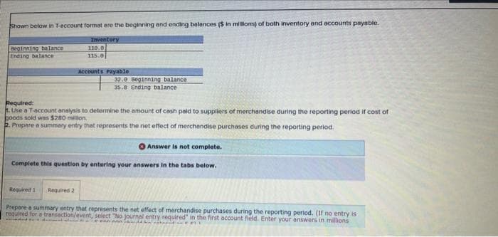 Shown below in T-account format are the beginning and ending balances ($ in millions) of both inventory and accounts payable.
Inventory
110.0
115.0
Beginning balance
Ending balance
Accounts Payable
32.0 Beginning balance
35.8 Ending balance
Required:
1. Use a T-account analysis to determine the amount of cash paid to suppliers of merchandise during the reporting period if cost of
goods sold was $280 million.
2. Prepare a summary entry that represents the net effect of merchandise purchases during the reporting period.
Answer is not complete.
Complete this question by entering your answers in the tabs below.
detal
Required 1 Required 2
Prepare a summary entry that represents the net effect of merchandise purchases during the reporting period. (If no entry is
required for a transaction/event, select "No journal entry required" in the first account field. Enter your answers in millions