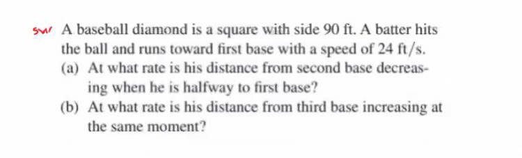 sw A baseball diamond is a square with side 90 ft. A batter hits
the ball and runs toward first base with a speed of 24 ft/s.
(a) At what rate is his distance from second base decreas-
ing when he is halfway to first base?
(b) At what rate is his distance from third base increasing at
the same moment?
