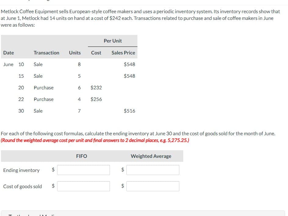 Metlock Coffee Equipment sells European-style coffee makers and uses a periodic inventory system. Its inventory records show that
at June 1, Metlock had 14 units on hand at a cost of $242 each. Transactions related to purchase and sale of coffee makers in June
were as follows:
Per Unit
Date
Transaction
Units
Cost
Sales Price
June 10
Sale
8
$548
15
Sale
5
$548
20
Purchase
6
$232
22
Purchase
4
$256
30
30
Sale
7
$516
For each of the following cost formulas, calculate the ending inventory at June 30 and the cost of goods sold for the month of June.
(Round the weighted average cost per unit and final answers to 2 decimal places, e.g. 5,275.25.)
Ending inventory $
Cost of goods sold
$
H
-
L
FIFO
+A
$
Weighted Average
+A
$