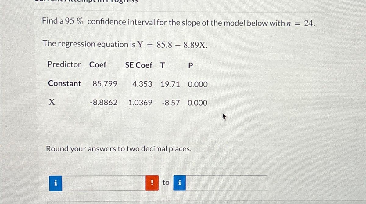 Find a 95% confidence interval for the slope of the model below with n
The regression equation is Y = 85.8 8.89X.
Predictor Coef SE Coef T P
Constant 85.799
4.353 19.71 0.000
X
-8.8862 1.0369 -8.57 0.000
Round your answers to two decimal places.
i
!
to
i
=
24.