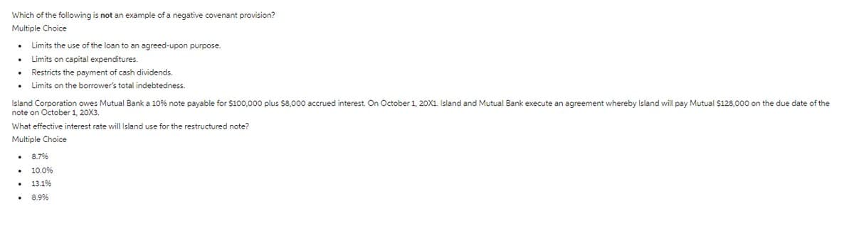 Which of the following is not an example of a negative covenant provision?
Multiple Choice
Limits the use of the loan to an agreed-upon purpose.
Limits on capital expenditures.
• Restricts the payment of cash dividends.
Limits on the borrower's total indebtedness.
Island Corporation owes Mutual Bank a 10% note payable for $100,000 plus $8,000 accrued interest. On October 1, 20X1. Island and Mutual Bank execute an agreement whereby Island will pay Mutual $128,000 on the due date of the
note on October 1, 20X3.
What effective interest rate will Island use for the restructured note?
Multiple Choice
8.7%
10.0%
• 13.1%
•
8.9%