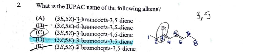 2.
What is the IUPAC name of the following alkene?
(A) (3E,5Z)-3-bromoocta-3,5-diene
(B) (3Z,5E)-6-bromoocta-3,5-diene
C (3E,5Z)-3-bromoocta-4,6-diene
(D) (32,5E)-3-bromoocta-3,5-diene
(E) (3E,5Z)-3-bromohepta-3,5-dienc
Br
3,5
8