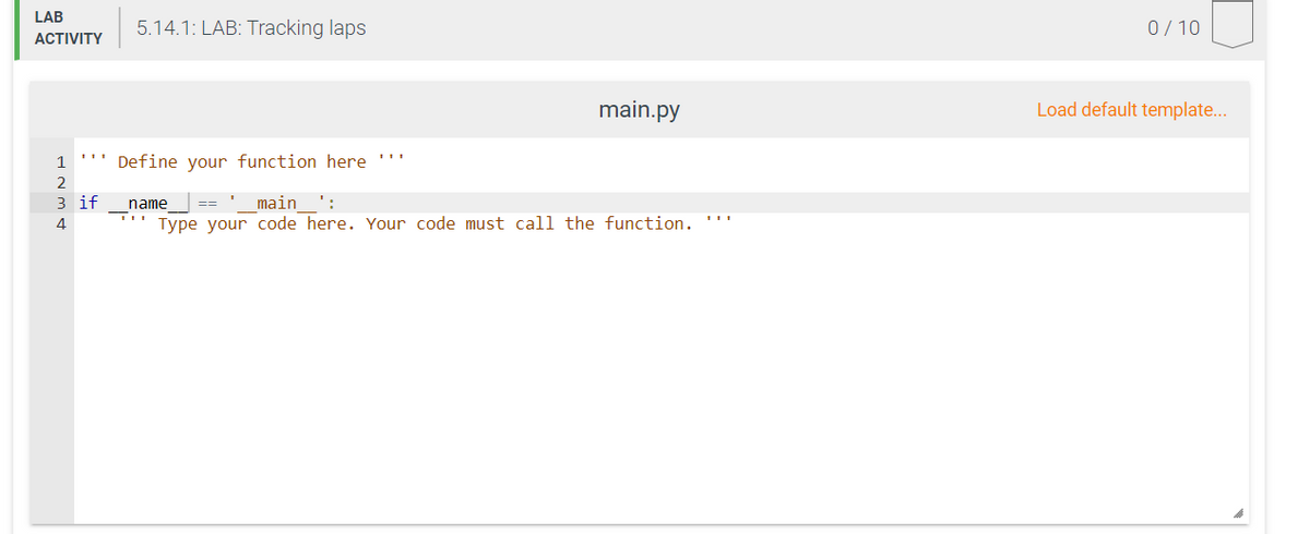 LAB
5.14.1: LAB: Tracking laps
0/10
АCTIVITY
main.py
Load default template...
1
Define your function here ''"
2
3 if
name
main
':
4
Type your code here. Your code must call the function. '''
