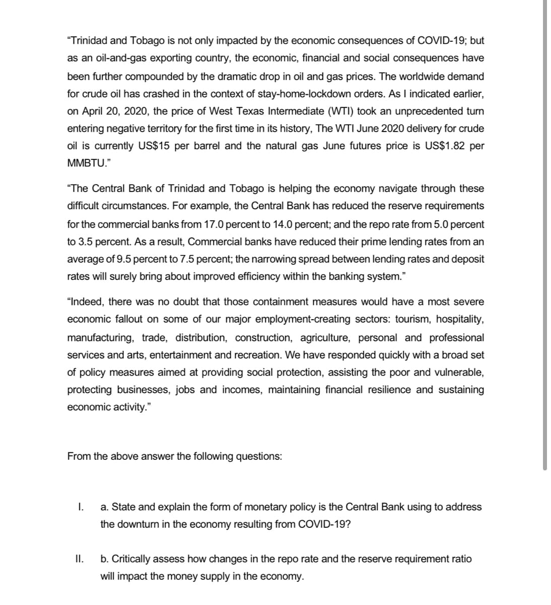 "Trinidad and Tobago is not only impacted by the economic consequences of COVID-19; but
as an oil-and-gas exporting country, the economic, financial and social consequences have
been further compounded by the dramatic drop in oil and gas prices. The worldwide demand
for crude oil has crashed in the context of stay-home-lockdown orders. As I indicated earlier,
on April 20, 2020, the price of West Texas Intermediate (WTI) took an unprecedented turn
entering negative territory for the first time in its history, The WTI June 2020 delivery for crude
oil is currently US$15 per barrel and the natural gas June futures price is US$1.82 per
MMBTU."
"The Central Bank of Trinidad and Tobago is helping the economy navigate through these
difficult circumstances. For example, the Central Bank has reduced the reserve requirements
for the commercial banks from 17.0 percent to 14.0 percent; and the repo rate from 5.0 percent
to 3.5 percent. As a result, Commercial banks have reduced their prime lending rates from an
average of 9.5 percent to 7.5 percent; the narrowing spread between lending rates and deposit
rates will surely bring about improved efficiency within the banking system."
"Indeed, there was no doubt that those containment measures would have a most severe
economic fallout on some of our major employment-creating sectors: tourism, hospitality,
manufacturing, trade, distribution, construction, agriculture, personal and professional
services and arts, entertainment and recreation. We have responded quickly with a broad set
of policy measures aimed at providing social protection, assisting the poor and vulnerable,
protecting businesses, jobs and incomes, maintaining financial resilience and sustaining
economic activity."
From the above answer the following questions:
I.
a. State and explain the form of monetary policy is the Central Bank using to address
the downturn in the economy resulting from COVID-19?
II.
b. Critically assess how changes in the repo rate and the reserve requirement ratio
will impact the money supply in the economy.
