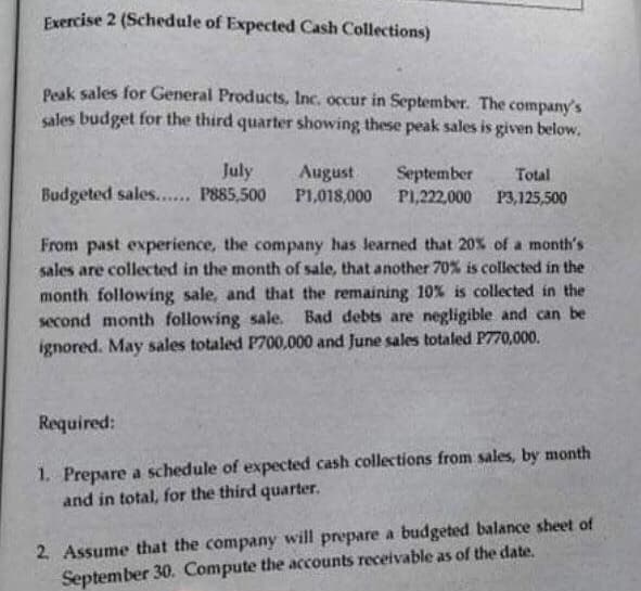 Exercise 2 (Schedule of Expected Cash Collections)
Peak sales for General Products, Inc. occur in September. The company's
sales budget for the third quarter showing these peak sales is given below,
July
Budgeted sales... P885,500
August
P1,018,000 PI,222,000 P3,125,500
September
Total
From past experience, the company has learned that 20% of a month's
sales are collected in the month of sale, that another 70% is collected in the
month following sale, and that the remaining 10% is collected in the
second month following sale. Bad debts are negligible and can be
ignored. May sales totaled P700,000 and June sales totaled P770,000.
Required:
1. Prepare a schedule of expected cash collections from sales, by month
and in total, for the third quarter.
2. Assume that the company will prepare a budgeted balance sheet of
September 30. Compute the accounts receivable as of the date.

