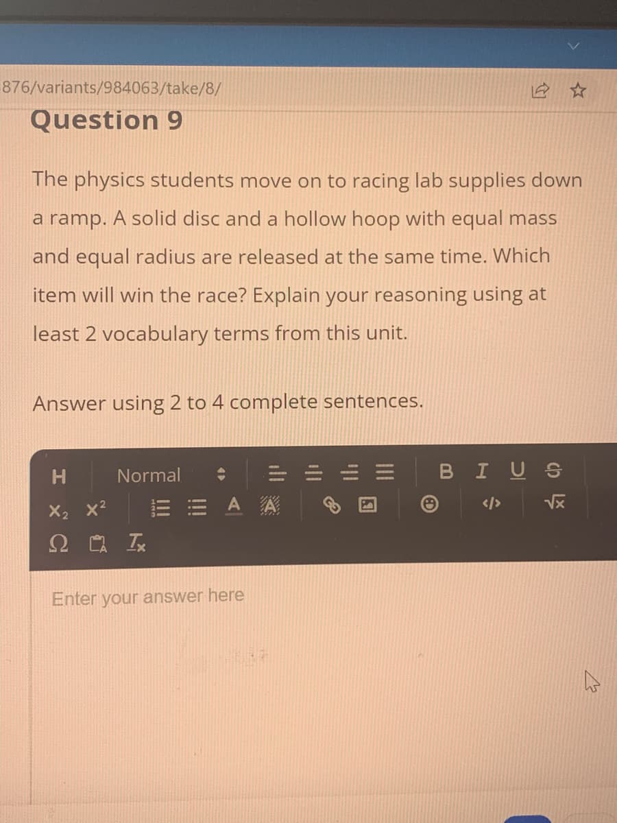 876/variants/984063/take/8/
Question 9
The physics students move on to racing lab supplies down
a ramp. A solid disc and a hollow hoop with equal mass
and equal radius are released at the same time. Which
item will win the race? Explain your reasoning using at
least 2 vocabulary terms from this unit.
Answer using 2 to 4 complete sentences.
H
Normal
2 Ix
A A
Enter your answer here
中
BIUS
√x
4