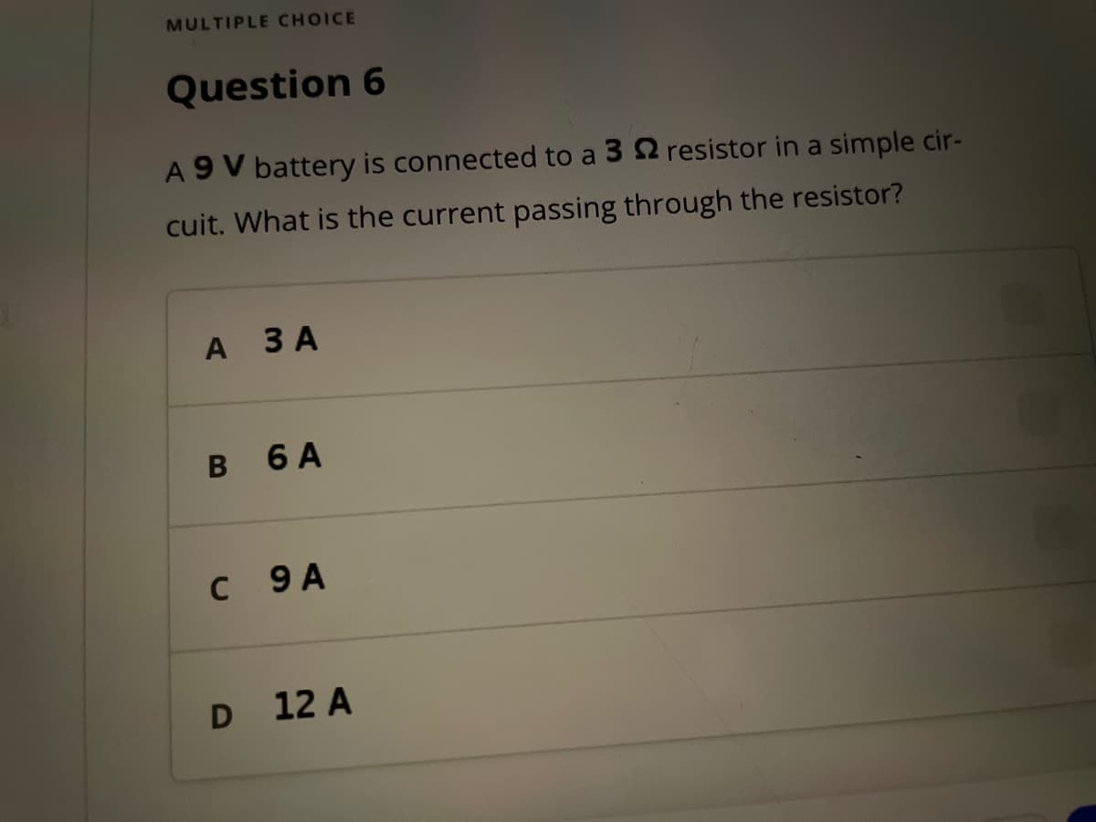 MULTIPLE CHOICE
Question 6
A 9V battery is connected to a 32 resistor in a simple cir-
cuit. What is the current passing through the resistor?
A
3 A
B 6 A
C 9 A
D 12 A