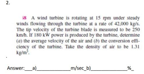 2.
58 A wind turbine is rotating at 15 rpm under steady
winds flowing through the turbine at a rate of 42,000 kg/s.
The tip velocity of the turbine blade is measured to be 250
km/h. If 180 kW power is produced by the turbine, determine
(a) the average velocity of the air and (b) the conversion effi-
ciency of the turbine. Take the density of air to be 1.31
kg/m³.
Answer: _a)_
_m/sec_b).
%