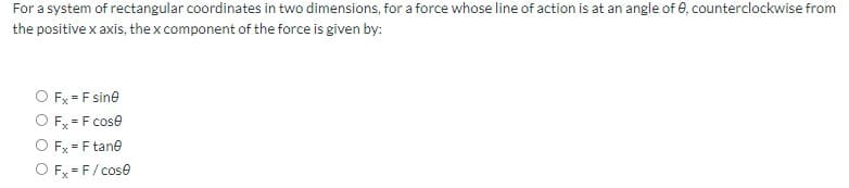 For a system of rectangular coordinates in two dimensions, for a force whose line of action is at an angle of 0, counterclockwise from
the positive x axis, the x component of the force is given by:
O Fx = F sine
O Fx = F cose
O Fx = F tane
O Fx=F/cose