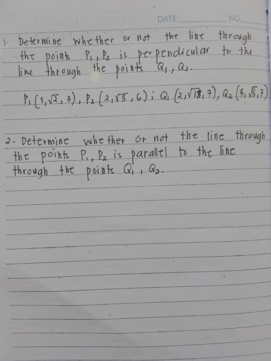 1. Determine whether or not
DATE:
NO.
the line through
the points P₁, P₂ is perpendicular to the
line through the points Q₁, az.
+
P₁ (1,√2, 3), P₂ (2, 15, 6); Q₁ (2,√T8, 7), Q₂ (487)
2. Determine whether or not the line through
the points P., P₂ is parallel to the line
through the points Q₁, Q2.