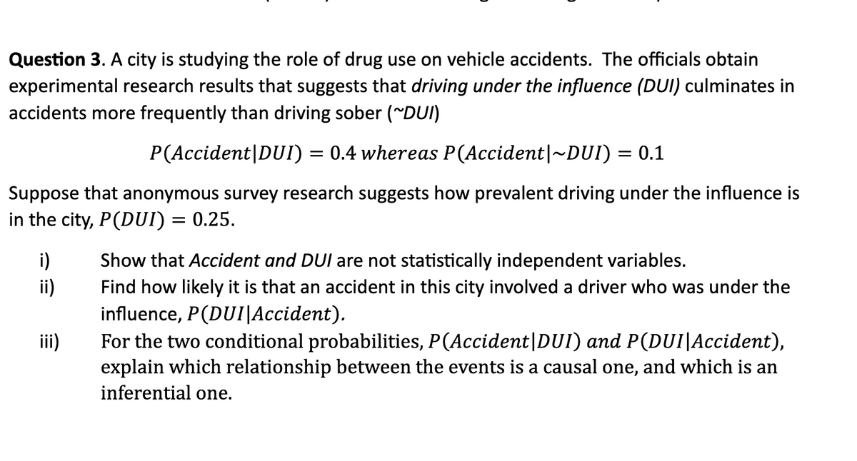 Question 3. A city is studying the role of drug use on vehicle accidents. The officials obtain
experimental research results that suggests that driving under the influence (DUI) culminates in
accidents more frequently than driving sober (~DUI)
P(Accident|DUI) = 0.4 whereas P(Accident|~DUI) = 0.1
Suppose that anonymous survey research suggests how prevalent driving under the influence is
in the city, P(DUI) = 0.25.
i)
ii)
iii)
Show that Accident and DUI are not statistically independent variables.
Find how likely it is that an accident in this city involved a driver who was under the
influence, P(DUI|Accident).
For the two conditional probabilities, P (Accident | DUI) and P(DUI Accident),
explain which relationship between the events is a causal one, and which is an
inferential one.