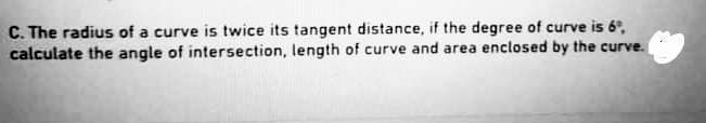 C. The radius of a curve is twice its tangent distance, if the degree of curve is 6°,
calculate the angle of intersection, length of curve and area enclosed by the curve.
