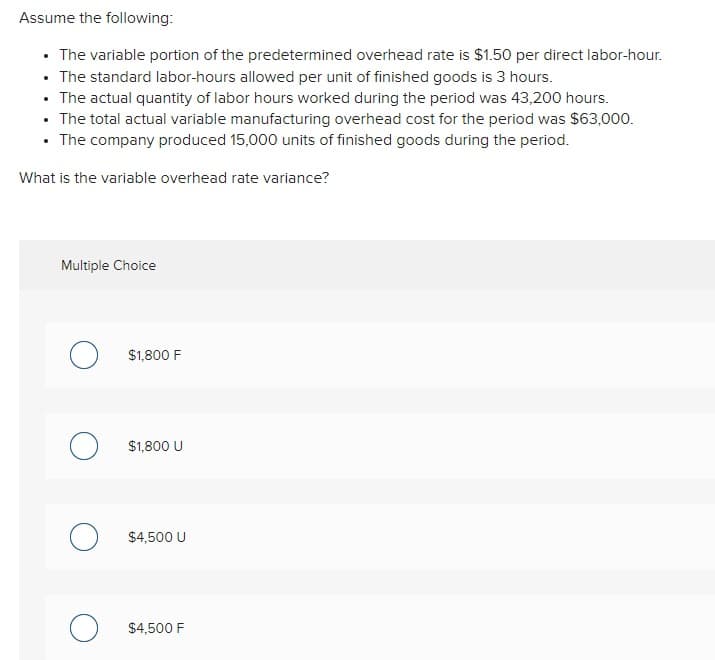 Assume the following:
⚫ The variable portion of the predetermined overhead rate is $1.50 per direct labor-hour.
• The standard labor-hours allowed per unit of finished goods is 3 hours.
.
• The actual quantity of labor hours worked during the period was 43,200 hours.
.
• The total actual variable manufacturing overhead cost for the period was $63,000.
⚫ The company produced 15,000 units of finished goods during the period.
What is the variable overhead rate variance?
Multiple Choice
О
$1,800 F
о
$1,800 U
$4,500 U
$4,500 F