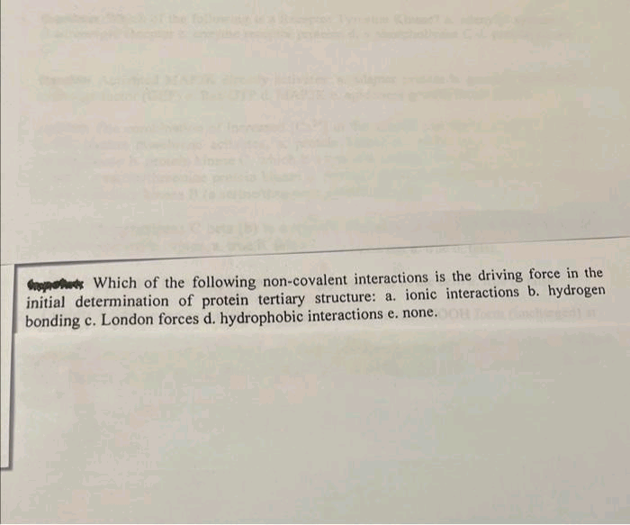 pots Which of the following non-covalent interactions is the driving force in the
initial determination of protein tertiary structure: a. ionic interactions b. hydrogen
bonding c. London forces d. hydrophobic interactions e. none.008 To