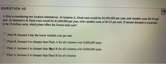 QUESTION 42
A firm is considering two location alternatives. At location A, fixed costs would be $4,000,000 per year, and variable costs $0.30 per
unit. At alternative B, fixed costs would be $3,600,000 per year, with variable costs of $0.35 per unit. If annual demand is expected
to be 10 million units, which plant offers the lowest total cost?
Plant B, because it has the lower variable cost per unit
Plant B, because it is cheaper than Plant A for all volumes over 8,000,000 units
Plant A, because it is cheaper than Hant B for all volumes over 8,000,000 units
O Plant A, because it is cheaper than Plant B for all volumes
0.