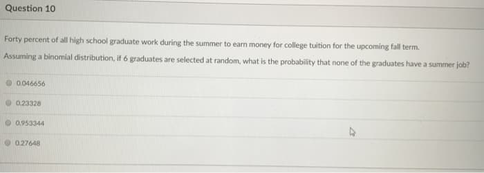 Question 10
Forty percent of all high school graduate work during the summer to earn money for college tuition for the upcoming fall term.
Assuming a binomial distribution, if 6 graduates are selected at random, what is the probability that none of the graduates have a summer job?
0.046656
0.23328
0.953344
0.27648