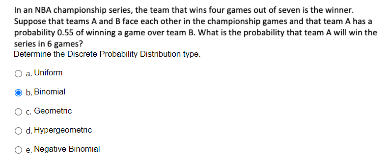 In an NBA championship series, the team that wins four games out of seven is the winner.
Suppose that teams A and B face each other in the championship games and that team A has a
probability 0.55 of winning a game over team B. What is the probability that team A will win the
series in 6 games?
Determine the Discrete Probability Distribution type.
O a. Uniform
b. Binomial
O c. Geometric
O d. Hypergeometric
e. Negative Binomial