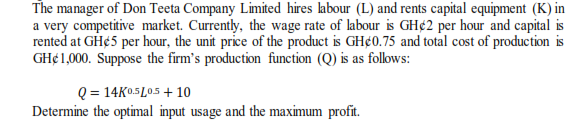 The manager of Don Teeta Company Limited hires labour (L) and rents capital equipment (K) in
a very competitive market. Currently, the wage rate of labour is GH¢2 per hour and capital is
rented at GH¢5 per hour, the unit price of the product is GH¢0.75 and total cost of production is
GH¢1,000. Suppose the firm's production function (Q) is as folows:
Q = 14K05L05+ 10
Determine the optimal input usage and the maximum profit.
