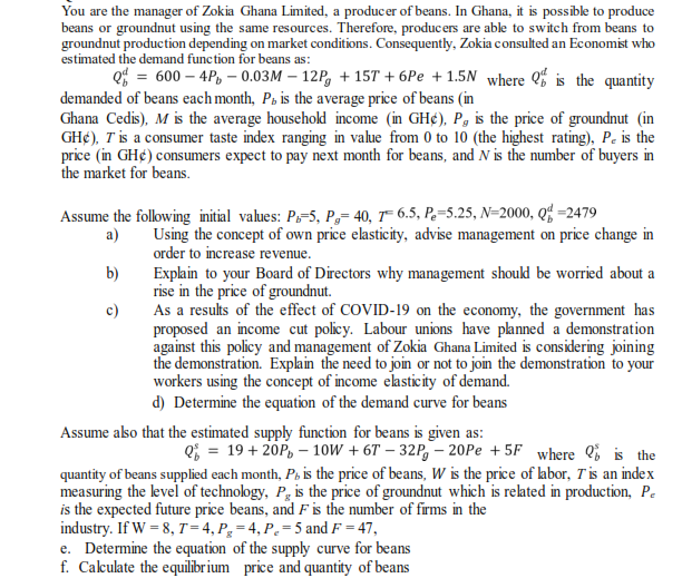 You are the manager of Zokia Ghana Limited, a producer of beans. In Ghana, it is possible to produce
beans or groundnut using the same resources. Therefore, producers are able to switch from beans to
groundnut production depending on market conditions. Consequently, Zokia consulted an Economist who
estimated the demand function for beans as:
Q = 600 – 4P, – 0.03M – 12P, + 15T + 6Pe + 1.5N where is the quantity
demanded of beans each month, På is the average price of beans (in
Ghana Cedis), M is the average household income (in GH¢), P, is the price of groundnut (in
GH¢), T is a consumer taste index ranging in value from 0 to 10 (the highest rating), Pe is the
price (in GH¢) consumers expect to pay next month for beans, and N is the number of buyers in
the market for beans.
Assume the following initial values: Ps-5, P,= 40, T¯ 6.5, P.=5.25, N=2000, Q =2479
Using the concept of own price elasticity, advise management on price change in
order to increase revenue.
a)
b)
Explain to your Board of Directors why management shoukd be worried about a
rise in the price of groundnut.
As a results of the effect of COVID-19 on the economy, the government has
proposed an income cut policy. Labour unions have planned a demonstration
against this policy and management of Zokia Ghana Limited is considering joining
the demonstration. Explain the need to join or not to join the demonstration to your
workers using the concept of income elasticity of demand.
c)
