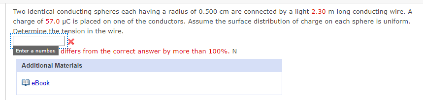 Two identical conducting spheres each having a radius of 0.500 cm are connected by a light 2.30 m long conducting wire. A
charge of 57.0 µC is placed on one of the conductors. Assume the surface distribution of charge on each sphere is uniform.
.Determine.the.tension in the wire.
Enter a number. differs from the correct answer by more than 100%. N
Additional Materials
еBook
......
