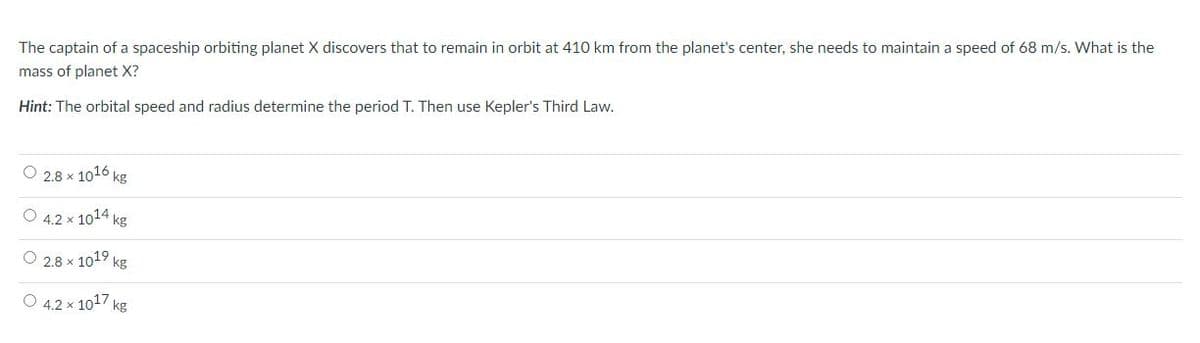 The captain of a spaceship orbiting planet X discovers that to remain in orbit at 410 km from the planet's center, she needs to maintain a speed of 68 m/s. What is the
mass of planet X?
Hint: The orbital speed and radius determine the period T. Then use Kepler's Third Law.
O 2.8 x 1016 kg
O 4.2 x 1014 kg
O 2.8 x 1019,
9 kg
O 4.2 x 1017 kg
