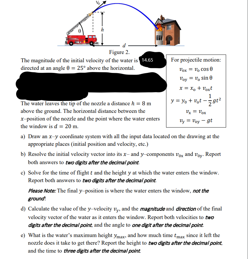 h
d
Figure 2.
The magnitude of the initial velocity of the water is 14.65
directed at an angle 0 = 25° above the horizontal.
For projectile motion:
Vox = vo cos 0
Voy = v, sin 0
x = x, + Voxt
1
The water leaves the tip of the nozzle a distance h = 8 m
y = yo + vot – 5 gt²
above the ground. The horizontal distance between the
x-position of the nozzle and the point where the water enters
Vx = Vox
Vy = Voy – gt
the window is d = 20 m.
a) Draw an x-y coordinate system with all the input data located on the drawing at the
appropriate places (initial position and velocity, etc.)
b) Resolve the initial velocity vector into its x, and y-components vox and voy. Report
both answers to two digits after the decimal point.
c) Solve for the time of flight t and the height y at which the water enters the window.
Report both answers to two digits after the decimal point.
Please Note: The final y-position is where the water enters the window, not the
ground!
d) Calculate the value of the y-velocity vy, and the magnitude and direction of the final
velocity vector of the water as it enters the window. Report both velocities to two
digits after the decimal point, and the angle to one digit after the decimal point.
e) What is the water's maximum height ymax, and how much time tmax since it left the
nozzle does it take to get there? Report the height to two digits after the decimal point,
and the time to three digits after the decimal point.
