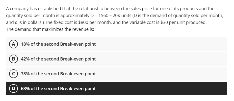 A company has established that the relationship between the sales price for one of its products and the
quantity sold per month is approximately D = 1560 – 20p units (D is the demand of quantity sold per month,
and p is in dollars.) The fixed cost is $800 per month, and the variable cost is $30 per unit produced.
The demand that maximizes the revenue is:
A 18% of the second Break-even point
B) 42% of the second Break-even point
c) 78% of the second Break-even point
68% of the second Break-even point
