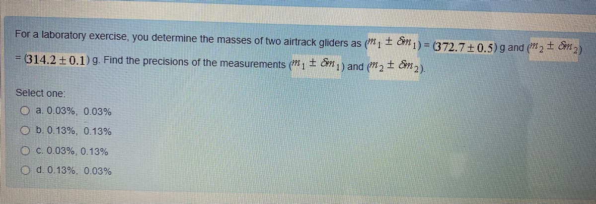 For a laboratory exercise, you determine the masses of two airtrack gliders as (*1 C 1) = (372.7+0.5) g and (2 Cm2)
土
= (314.2 +0.1) g. Find the precisions of the measurements (m1 ± Cm 1) and (2 ± Cm2).
Select one:
O a. 0.03%, 0.03%
O b. 0.13%, 0.13%
O C. 0.03%, 0.13%
O d. 0.13%, 0.03%
