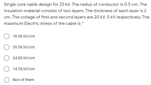 Single core cable design for 25 kV. The radius of conductor is 0.5 cm. The
insulation material consists of two layers. The thickness of each layer is 2
cm. The voltage of first and second layers are 20 kV, 5 kV respectively. The
maximum Electric stress of the cable is *
18.36 kV/cm
35.56 kV/cm
24.85 kV/cm
O 14.35 kV/cm
Non of them
