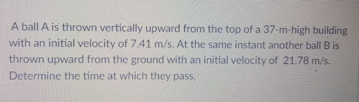 A ball A is thrown vertically upward from the top of a 37-m-high building
with an initial velocity of 7.41 m/s. At the same instant another ball B is
thrown upward from the ground with an initial velocity of 21.78 m/s
Determine the time at which they pass.
