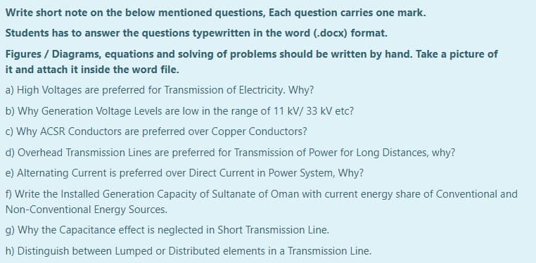 Write short note on the below mentioned questions, Each question carries one mark.
Students has to answer the questions typewritten in the word (.docx) format.
Figures / Diagrams, equations and solving of problems should be written by hand. Take a picture of
it and attach it inside the word file.
a) High Voltages are preferred for Transmission of Electricity. Why?
b) Why Generation Voltage Levels are low in the range of 11 kV/ 33 kV etc?
C) Why ACSR Conductors are preferred over Copper Conductors?
d) Overhead Transmission Lines are preferred for Transmission of Power for Long Distances, why?
e) Alternating Current is preferred over Direct Current in Power System, Why?
f) Write the Installed Generation Capacity of Sultanate of Oman with current energy share of Conventional and
Non-Conventional Energy Sources.
g) Why the Capacitance effect is neglected in Short Transmission Line.
h) Distinguish between Lumped or Distributed elements in a Transmission Line.

