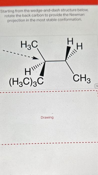 Starting from the wedge-and-dash structure below,
rotate the back carbon to provide the Newman
projection in the most stable conformation.
H3C
H
(H3C) 3C
Drawing
H
H
...
CH3
EL