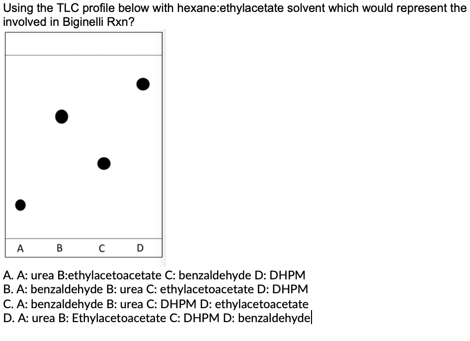 Using the TLC profile below with hexane:ethylacetate solvent which would represent the
involved in Biginelli Rxn?
A
В
D
A. A: urea B:ethylacetoacetate C: benzaldehyde D: DHPM
B. A: benzaldehyde B: urea C: ethylacetoacetate D: DHPM
C. A: benzaldehyde B: urea C: DHPM D: ethylacetoacetate
D. A: urea B: Ethylacetoacetate C: DHPM D: benzaldehyde
