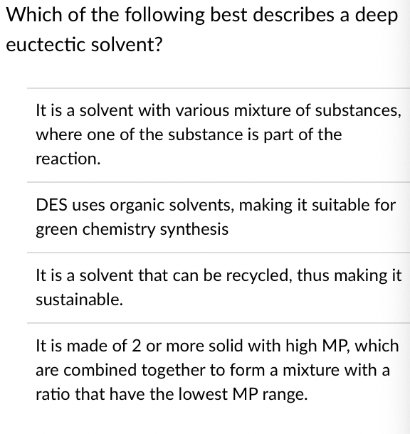 Which of the following best describes a deep
euctectic solvent?
It is a solvent with various mixture of substances,
where one of the substance is part of the
reaction.
DES uses organic solvents, making it suitable for
green chemistry synthesis
It is a solvent that can be recycled, thus making it
sustainable.
It is made of 2 or more solid with high MP, which
are combined together to form a mixture with a
ratio that have the lowest MP range.
