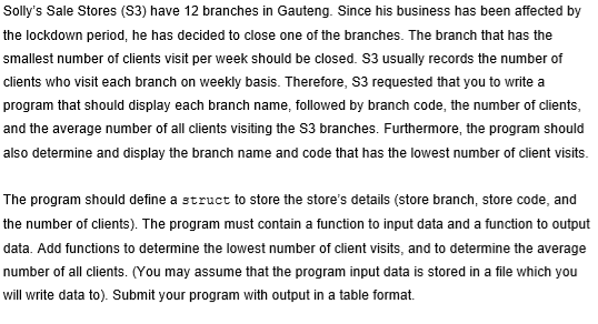 Solly's Sale Stores (S3) have 12 branches in Gauteng. Since his business has been affected by
the lockdown period, he has decided to close one of the branches. The branch that has the
smallest number of clients visit per week should be closed. S3 usually records the number of
clients who visit each branch on weekly basis. Therefore, S3 requested that you to write a
program that should display each branch name, followed by branch code, the number of clients,
and the average number of all clients visiting the S3 branches. Furthermore, the program should
also determine and display the branch name and code that has the lowest number of client visits.
The program should define a struct to store the store's details (store branch, store code, and
the number of clients). The program must contain a function to input data and a function to output
data. Add functions to determine the lowest number of client visits, and to determine the average
number of all clients. (You may assume that the program input data is stored in a file which you
will write data to). Submit your program with output in a table format.
