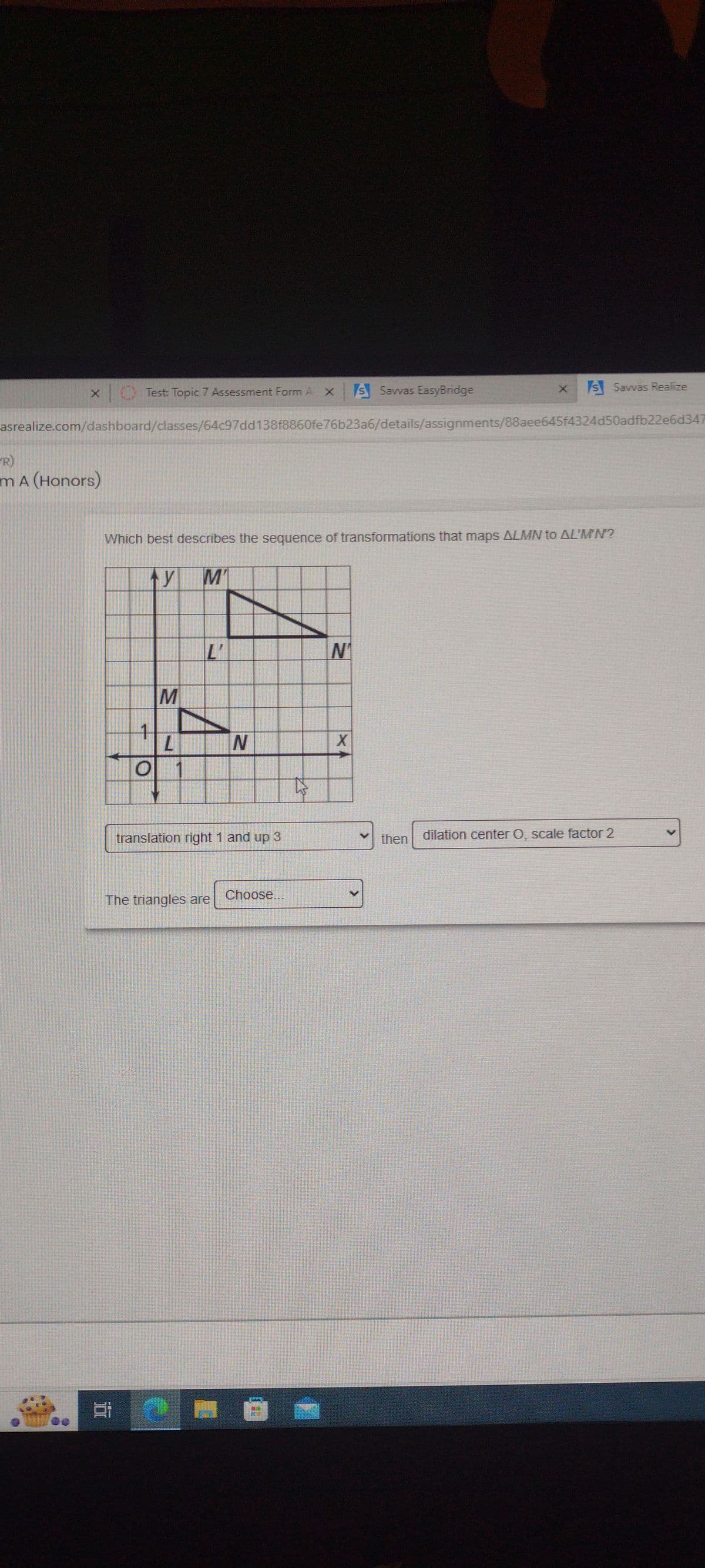 Test: Topic 7 Assessment Form A X s Savvas EasyBridge
asrealize.com/dashboard/classes/64c97dd138f8860fe76b23a6/details/assignments/88aee645f4324d50adfb22e6d347
R)
m A (Honors)
Which best describes the sequence of transformations that maps ALMN to AL'M'N'?
ty M₁
1
O
i
M
L
L'
The triangles are
N
translation right 1 and up 3
Choose.
☆
N₁
X
X
s Savvas Realize
then
dilation center O, scale factor 2
>