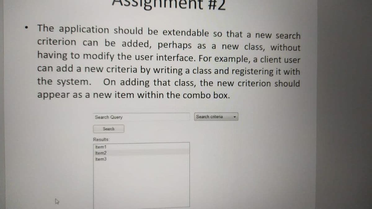 ghment #2
The application should be extendable so that a new search
criterion can be added, perhaps as a new class, without
having to modify the user interface. For example, a client user
can add a new criteria by writing a class and registering it with
the system. On adding that class, the new criterion should
appear as a new item within the combo box.
Search Query
Search criteria
Search
Results:
Item1
Item2
Item3
